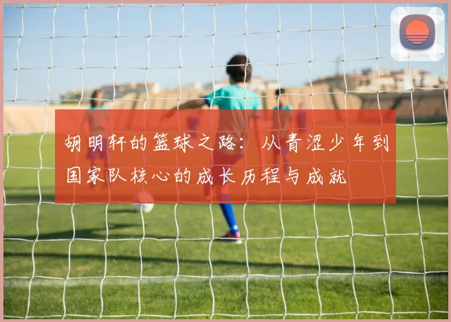 胡明轩的篮球之路：从青涩少年到国家队核心的成长历程与成就