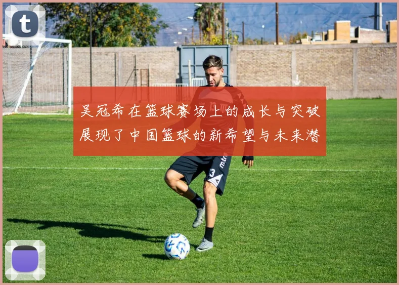 吴冠希在篮球赛场上的成长与突破展现了中国篮球的新希望与未来潜力