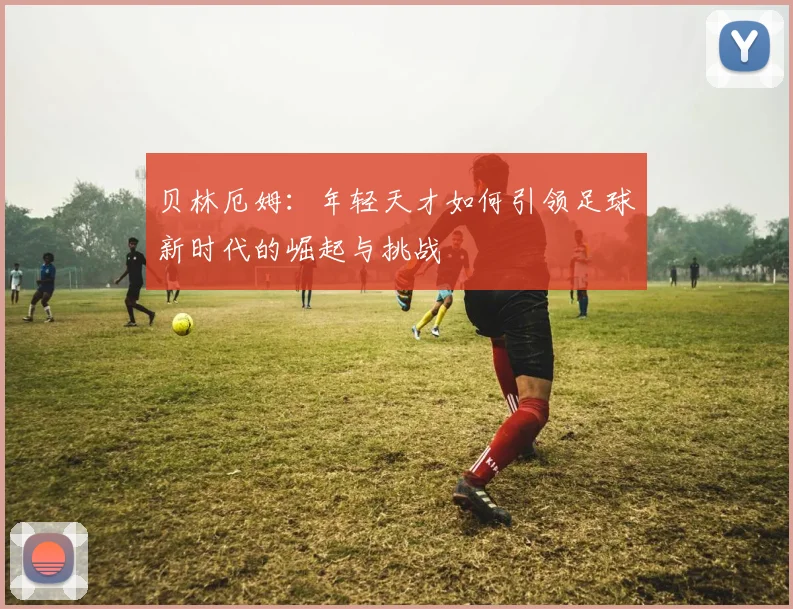 贝林厄姆：年轻天才如何引领足球新时代的崛起与挑战