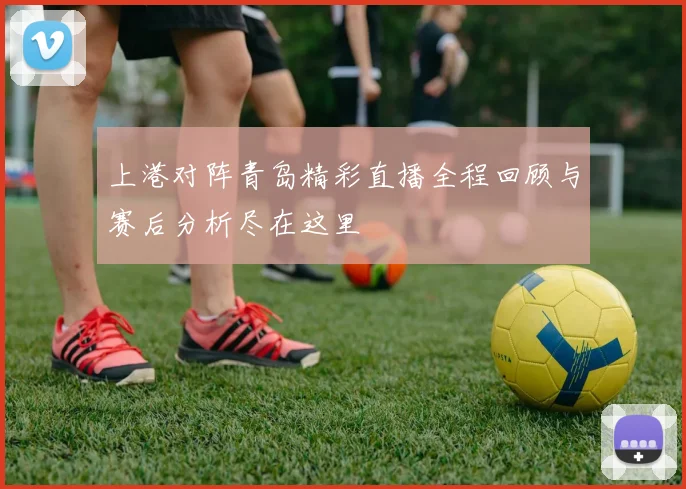 上港对阵青岛精彩直播全程回顾与赛后分析尽在这里