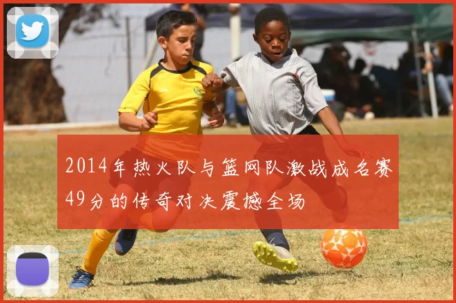 2014年热火队与篮网队激战成名赛49分的传奇对决震撼全场