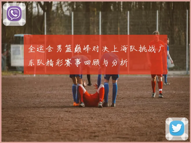全运会男篮巅峰对决上海队挑战广东队精彩赛事回顾与分析