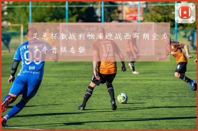 足总杯激战利物浦迎战西布朗全力争夺晋级名额