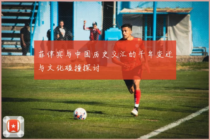 菲律宾与中国历史交汇的千年变迁与文化碰撞探讨