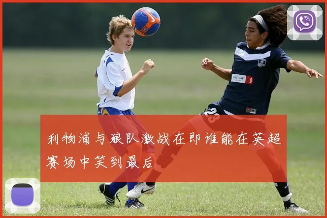 利物浦与狼队激战在即谁能在英超赛场中笑到最后