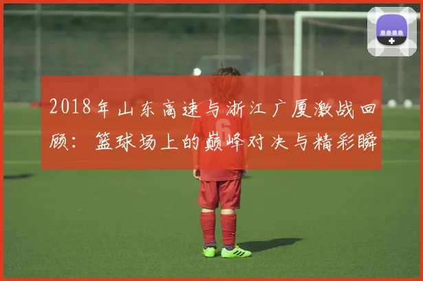 2018年山东高速与浙江广厦激战回顾：篮球场上的巅峰对决与精彩瞬间分析