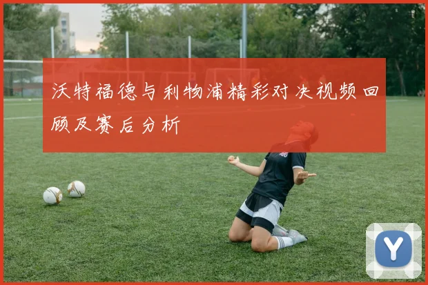 沃特福德与利物浦精彩对决视频回顾及赛后分析