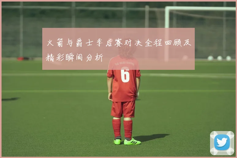 火箭与爵士季后赛对决全程回顾及精彩瞬间分析