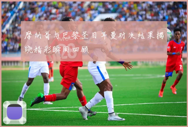 摩纳哥与巴黎圣日耳曼对决结果揭晓精彩瞬间回顾