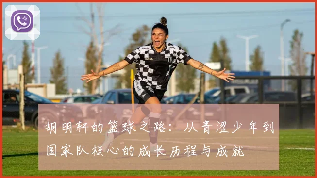 胡明轩的篮球之路：从青涩少年到国家队核心的成长历程与成就