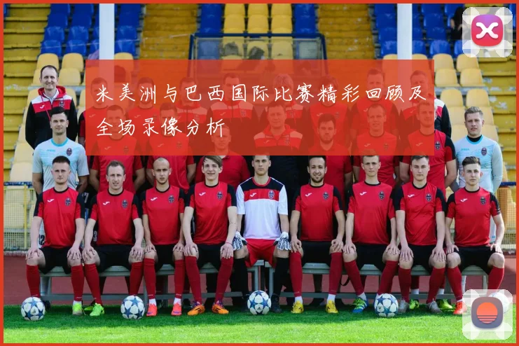 米美洲与巴西国际比赛精彩回顾及全场录像分析
