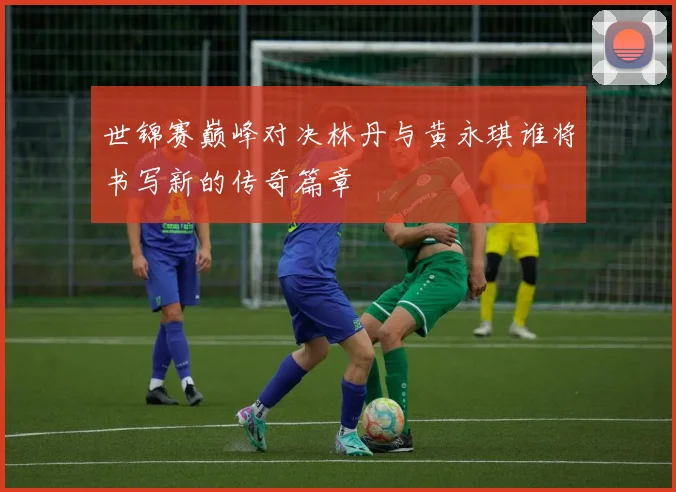 世锦赛巅峰对决林丹与黄永琪谁将书写新的传奇篇章