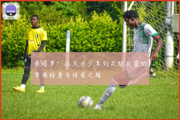劳塔罗：从天才少年到足球巨星的华丽转身与传奇之路