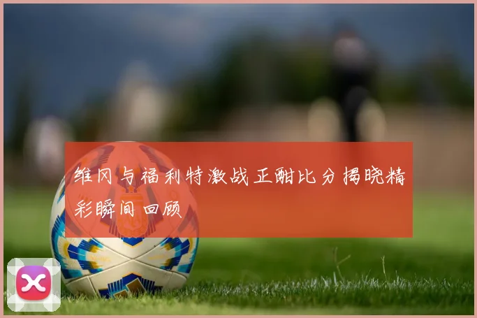 维冈与福利特激战正酣比分揭晓精彩瞬间回顾