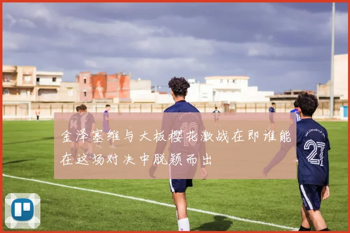 金泽塞维与大板樱花激战在即谁能在这场对决中脱颖而出