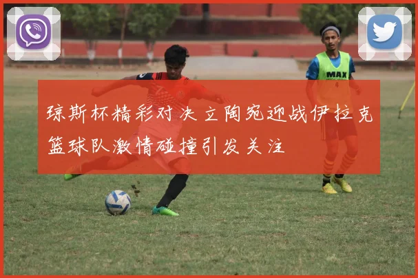 琼斯杯精彩对决立陶宛迎战伊拉克篮球队激情碰撞引发关注