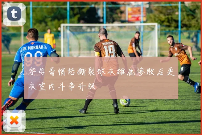 字母哥愤怒撕裂球衣雄鹿惨败后更衣室内斗争升级