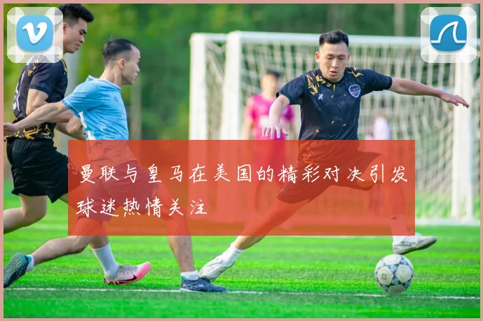 曼联与皇马在美国的精彩对决引发球迷热情关注