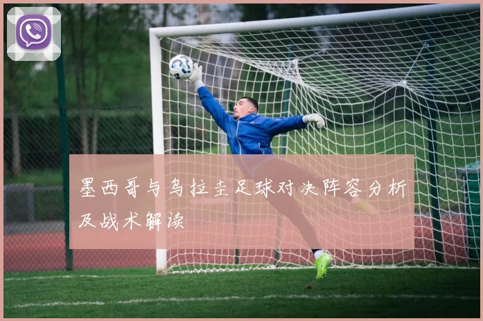 墨西哥与乌拉圭足球对决阵容分析及战术解读