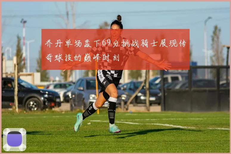 乔丹单场轰下69分挑战骑士展现传奇球技的巅峰时刻