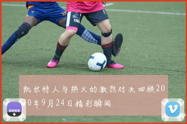 凯尔特人与热火的激烈对决回顾2020年9月24日精彩瞬间