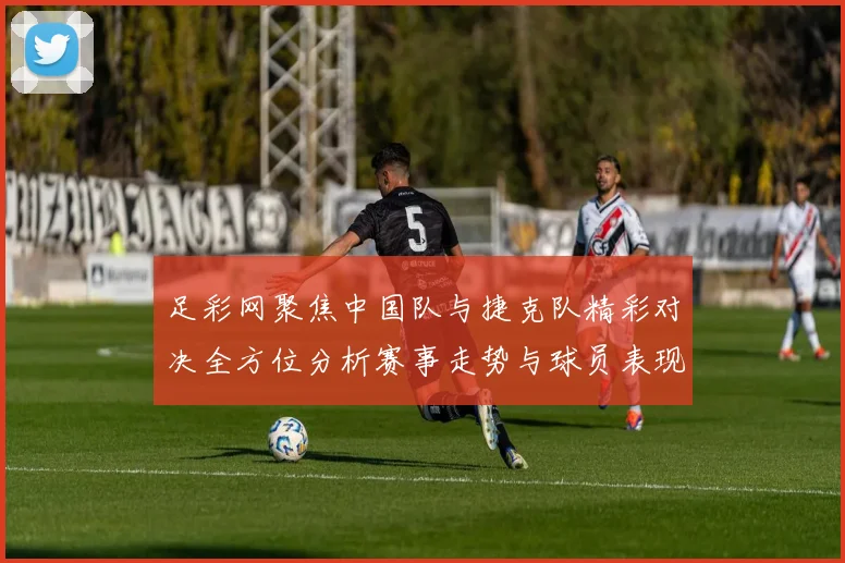 足彩网聚焦中国队与捷克队精彩对决全方位分析赛事走势与球员表现