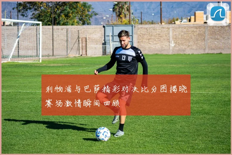 利物浦与巴萨精彩对决比分图揭晓赛场激情瞬间回顾