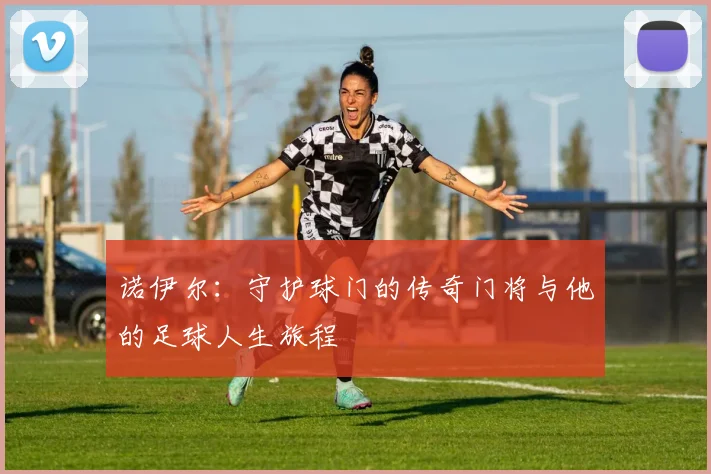 诺伊尔：守护球门的传奇门将与他的足球人生旅程