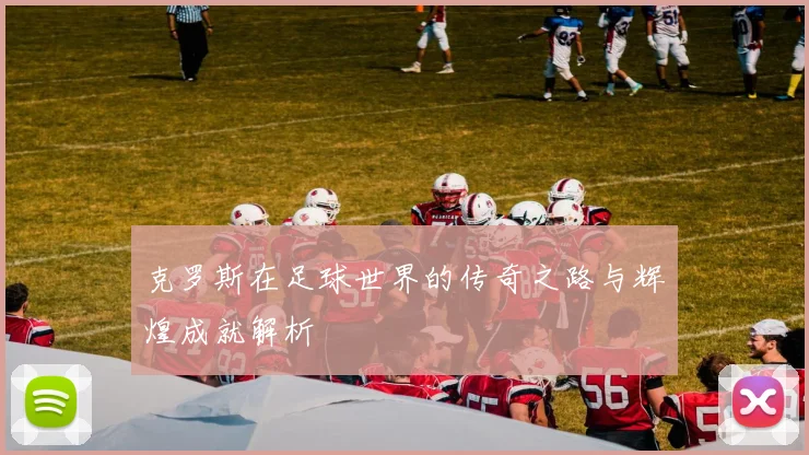 克罗斯在足球世界的传奇之路与辉煌成就解析