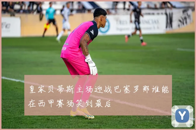 皇家贝蒂斯主场迎战巴塞罗那谁能在西甲赛场笑到最后